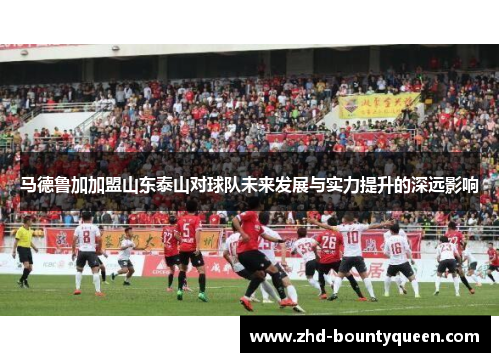 马德鲁加加盟山东泰山对球队未来发展与实力提升的深远影响