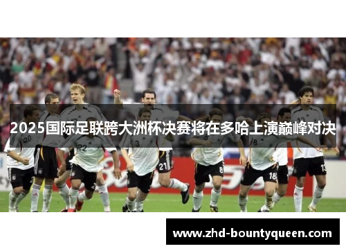 2025国际足联跨大洲杯决赛将在多哈上演巅峰对决 2025国际足联跨大洲杯决赛将在多哈上演巅峰对决
