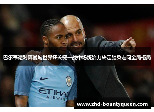 巴尔韦德对阵曼城世界杯关键一战中场统治力决定胜负走向全局格局