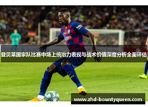 登贝莱国家队比赛中场上统治力表现与战术价值深度分析全面评估 登贝莱国家队比赛中场上统治力表现与战术价值深度分析全面评估